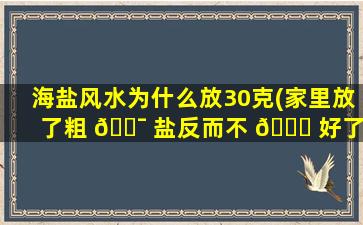 海盐风水为什么放30克(家里放了粗 🐯 盐反而不 🐟 好了)